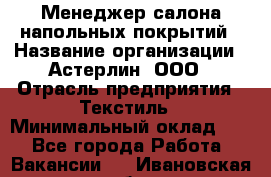 Менеджер салона напольных покрытий › Название организации ­ Астерлин, ООО › Отрасль предприятия ­ Текстиль › Минимальный оклад ­ 1 - Все города Работа » Вакансии   . Ивановская обл.